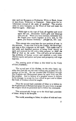 one-and not Bourgeois or Proletariat, White or Black, Aryan
or-non-Aryan, Westerner or Eastq,rner. Islam gives the re-
volutionary concept of the unity of manhind    Te prophet
came to unite humanitv on the Word of God and make the
dead live again. Allah r"ys,

       "Hold tight to the rope of God, all together and never
       again fall out. Remember God's gifts and blessings
       unto you all. When you were enemies; remembcr how
       He forged your hearts together in love, and, by His
       grace, you became brethren." (Al-Qur'afl, III: ro2)

 _ This concept also enunciates the true position of mrn in
the universe. It says that God ig-t}e Creator, the Sovereign;
and man is His vicegerent on the earth. This exdts mrn to
the noble and dignified position of being Gods' deputy on
earth and endowes his life with a lofty pulpose : to fillfi tl*
lVill oJ. God on tlu earth. This will'soli.e all thJ pirplex-
ing problems of human society and establish a new order
wherein equity and justice and peace and prosperity will reign
sUpr€me.

 - ^The_starting.point of Islam is this belief in the Unity
of God (Taafieed.)-.

     The se^con4  p"tt of the Kalima, on the other hand, sig-
nifies that God his not left man without any quidance for tf,e
conduct of his life. He has revealed His biiAince through
His Prophets and Muhammad (peace be upon him) was t-he
last prophet. And to believe in a prophet means fo believe
tl hrj message,to accept the Larv which he gave and to follow
the Code of Conduct which he taught.

     Thus the second basic poetulate of Islam is to bclieve in
the Prophethood of-Muhammad (peace be upon him), ro rcccpr
the religion which he presented and to follow his commands.

     This automatically brings us to the third basic postulate
of Islam: belicf in tlu hcrealta.

    The *'orld, according to Islo-,   is e place of triel and man
 