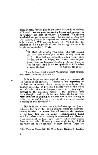 ness a superb, flawless plan in the universe-{an it be without
e Planneii   We sec greet enchanting beauty and harmony in
its wcrking-{an    they be without a Creatorl      We obscrvc
wonderful dcsign in naturo<an        it be without a Designerl
We feel lofty purpose in physical and human existance---can
it be rvithout a Will working behind itl      We find that the
universe is like a superbly written fascinating novel-can it
be without an Author I Tdy,

       "O, Mankind: u'orship your Lord, who hath created
       you end those before you, so that ye may ward oft
       (evil).  Who hath appointed the earth a resting place
       for you, the ahy a cenopy; and caus€th water to pour
       down from the heavens, thereby producing fruits as
       food for you. And do not set up rivals to Allah, whcn
       yc knor+'(better).           (AI-Qur'an, II: zr-23)

    This is the basic tenet to which lVluhammad (peacebe upon
him) asked humanity to adhere to.

     It is en irnportant metaphysical concept and answers dl
the riddles of the universe. It points to the flpranaryf
tlu law in the cosmos, the all pervading uniry behind the
mrnifest diversity. It presents a unified view of the world
rnd offers the vision of en integrated universe. It is a mighty
contrart to the piecemed viervs of the scientists and
thc philosophers end unveils tlu truth before the human cye.
After centuries of groping in the dark man is now coming to
rcalise the truth of this concept and nrr:dern scientific thought
is moving in this direction.r*

       But it is not a mere metaphysical concept or just a
jumble of barren words. It is a dynamic belief and a revolu-
 tionery doctrine. lt means that all mcn arc tlra ctcatwct
,l    one Gd-thcy       arc all equal. Discrimination     bued
on colour, clats, race or territory is unfounded and illusory.
 It is a remnant of the days of ignorance which had chained men
 down to servitude. Humanity is one single family of God
 and there can be no sanction for those barriers. Men are

roSee: Francies Mason (Ed.) TAc Great Deign, Duckworth, London.


+
 