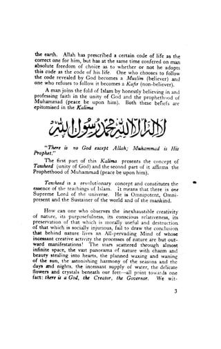 the earth. Allah has prescribed a cerrain code of life as the
correct one for him, but has at the same timc confered on man
absolute freedom of choice as to u'hether or not ne
this ccde as the code of his life. one who choosesto "dopis
                                                          follbw
the code revealed b-y God becomes a Muslim (believer) and      -
one who refuses to follorv it becomes r Kafr (non-belieufr;.'
      A
    .   r*_j?ins the fold of Islam by. honestry believing in anti
professing faith in the uniry of Goi and tht prorrheth,,odof
Ivluhammad (peace be upon him). Both thlse' beliefs are
cpitomised in the Kalima




   "Thac n no God exccpt Alhh;              Mthammad n His
hoptut;'
    JA: !.r1 prrt of this Kalina    presents the concept of
lawlwed (unity of God) and the sec.rnd part of it atlirms the
Prophethoociof Muhammad (peacebe upon him).

    Tawhccd is a revolutionary concept and constitutes the
ess€nceof thr teachings of Islam. It means ttrat there is one
Supreme Lord of the r:niverse. He ie Ornnipotent, Omni-
present ancl the Sustainer of the world and of the rnzurkind.

       Horv can one who observes the inexhaustible creativity
of natrrre, its purposefulness, its conscious relativeness, it"s
preservation of that which is rnorally useful and destruction
of that which is sociallv injurious, fail to draw the conclusion
that behind nature lives an A.ll-pervading Mind of whose
inccs$ant creative acti'iry the procisses of natu.. are but out-
ward manifestations! The starT scattered through alrnost
infinite space, the vast panorama of nature with clarm ancl
bcauty stealing into hearts, the planned waxing and waning
of the sun, the astonishing harmony of the ,.Lon, and thE
dap and nights. the incessant supply of water, the delicate
fowery and crystais beneath our feer-all point tor,v;rrdsone
f.rct,: thae i.t a God, tlr. Creator, ttte Gwernor"    trVe r+,it,
 