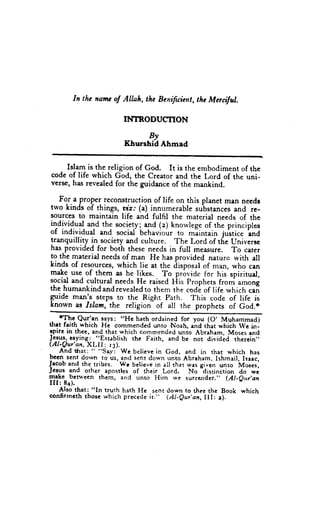 In thc nantcof Allah, thc Benifuient, thc Mcrciful.

                        INTRODUCTION
                               By
                         Khurshid Ahmad

     Islam is the religion of God. It is the embodiment of the
code of life which God, the creator and the Lord of the uni-
versc, has revealed for the guidance of the mankind.

   For.a proper reconstruction of life on this planet man necdr
two kinds of things, viz: (a) inn'merable substances and re-
sources to maintain life and fulfil the material needs of the
individual and the socielyi
                             Td (z) knowlege of the principles
of individual and socid behaviour to miintain justice and
tranquillity in sociery and culture. 'rhe Lord of the universc
has provided for both these needs in full measure. To cater
to the material needs of man He has provided naturo with ell
kinds of resources, which lie at the disposal of man, who can
make use of them as he likes. To provide for his spiritual,
social and cultural needs He raised Fiis Prophets from among
the humankindandrevealedto them the code of life which cail
guide manls steps to the Right Path. This code of life is
known as Islam, the religion of all the prophets of God,*

tltrt faith which He cornmended        unto Noah, and that which we in-
tpirc in thee,and that which commended        unio Abraham,Mosesand
Je-s_u1   raying: "g5jablish the Faith, and be nor dividcd therein"
( A l - Q u r ' a nX L I I : r 3 ) .
                   ,
- And *rat: " "Say: Wc believe God, and in that which has
                                        in
been sent dorvn to us, lnd sent down unto Abraham. Ishmail, tlaac,
Jrcob and the tribes. Wc believe all that wasgiven unto M*.r,
                                       in           -distinction
Jcsus and other spsrllrt of their Lord. No                       do we
lqakc- bctr+'ecnthem, and unto Him w€ surrrnder." (Al-eur,an
III:8a).
     Also that: "In truth hath He sent down to thce thc Book which
confirmcththosc which precede        it." (Al-eur'an, III; a).
 
