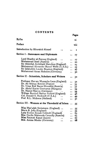 CONTENTS
                                                       Pagc!
K,a'ba                                                  vi
Prcfacc                                                 viii
Introduction by Khurshid Ahmacl           .r
Scction I - Statesnen and Diplomats               .r     7

    Ift-d Headley d-Farooq (lingland)
                               -..                       r7
    MuhammadAsad (Austria)                               20
    Sir Abdullah Archibald Harr,ilton(England)           23
    MuhammadAlexander     Russel  Webb (U.S.A.)          25
    Sir JalaluddinLauder Brunton (England)               27
    MuhammadAman Hobohrn(Germany)'
                                                         3o
Scaion II - Scientists, Scholats and lVritere     rf     32

    ProfessorHarcon MusraphaLeon (England)               32
    Dr. Ali SelmanBenoist(France)                        35
    Dr. Umar Rolf Baron Ehrenfelq'(Austria)              37
    Dr. Abdul Karim Gernranus  (Hungary)'                39
    Dr. Hamid Marcus (Gerrnany)
    William Burchel!BashyrPichard(England)
                                                         4+
                                                         46
    Col. DonatdS. Rockotil 1U.S.e.i
    Prof. R.L. Mellema (Holland)
                                                         +9
                                       ..                5r
SectionIII - Women at rhe Threshold of Islam      ,. 55
    Miss Mas'udah Steinmann (England) ..          .. 55
    $ayis B. Jolly (England)                      ,. 59
    L_?dyEvelyn Zein{b Cobbold(England)           ., 63
    Mrs. CeciliaMahmuda Cannolly(hustria)            65
    Miss Fatimah Kazue (Japan)        ..          .. 67
    Mn. Amina Mosler (Ceimany)        ..          .. 68
 