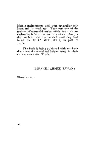 Islamic environments and were unfamiliar with
                            'fhey
Isalm and its teachings.            were part of the
modern   Western civilization rvhich has such an
enchanting influence on so many of us. And yet
their souli remained unsatisfiei trntil they had
found the STRAIGH'I           PA'I.'H, the path of
Islam.

     The book is being published with the hope
that it would prove of real help to many in their
earnest search after'I'ruth.




                 E B R A H I MA H M E D B A W A N Y

I"chuary 24, t96r.




Irr
 
