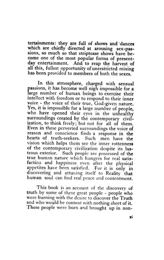 tertainments: they are full of shows and 'dances
which are chiefly directed at arousing sex-pirs-
sions, so {nuch so that striptease shows have'be-
come one of the most popular forms of present-
dgy_entertainment. And'to reap the harvest of
all this, fullest ppportunity of uniestricted mixing
has been provided to members of both the sexes.

      In this atmosphere, charged with sensual
passions, it has become well nigh impossible for a
l"rg9 number of human beingl to exercise their
intellect with freedom or to respond to their inner
                                  -God-given
voice - the voice of their true,              nature.
Y:r, it is impossible for a large numder of people,
who h*yg opened
                      lh_eir eyes in the unheafthy
surroundings- created by the contemporary civif-
ization, to think frcely;-but not for itt of them.
Even in these perverted surroundings the voice of
reason and conscience finds a res onse in the
hearts of truth-seekers. Such m^en have the
vision wtrich helps thern see the inner rottennesl
of the contempo_rary-   civilization despite its lus-
trous exterior. Such people         possessed the
                                               of
                                "r.
true human nature u'hich- hungeis for rcal satis-
factiorr and happiness, e_ven ifte. the physical
{ppetites have been satisfied. For it is b"iy in
discovering and atturring. itself to Reality that
human soul can find real peaceand contentment.

     This book is an account of the discoverv of
truth-by som. gf these great people - people who
were burning with the disire to discover thb Truth
and rvho would be content rvith nothing short of it.
These people were born and brought"up in non-

                                                  rr
 