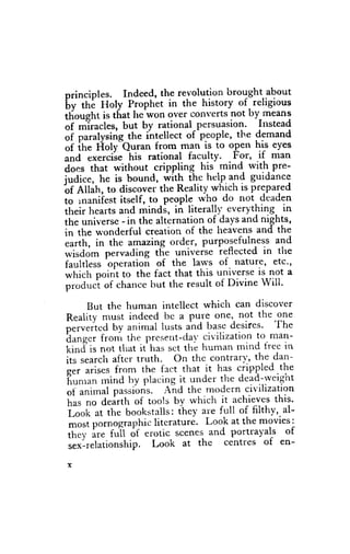 principles. Indeed, the revolutign brought about
 [v it i l{oly Prophet in the history of. religious
ilioneht is that he^won over converts not by_rneans
 oi *Tro"les, but by rational-persuasion. l'stead
 oi f"rulysing-the intellect of-people, the t'gmana
 of ihe Holy Quran from man is to olen hrs eyes
       .*.rcise his rational faculty. For, if man
"na that without crippling his mind rvith pre-
ao*,
iudice. he is bound, with ihe h*lp and guidance
'oi
    etdn, to discover the Reality which is prepared
io ,n"r,iiest itself, to people who do not deaden
their hearts and mind;, in literalll' everything in
the universe - in thc alternation of days and nights,
 in the r*'onderful creation of the heavens and the
 earth, in the amazing order, purPosefulness and
rvisdom pervading ttie yniveise reflected in tfie
 faultless operatioir of the laws of nature, etc.,
 *fti.h point to the fact that this universe is not a
 prod".t of chance but the result of Divine will.

      But the human intellect which can discover
Reality must indeed be a pure one, not the one
              bv animal ltrsts and base desires. The
".*.ia.d fronr the prcse.t-da' civilization to man-
h"ng.r
[i"d" is not that it has ser thi human mind free in
iln r.u..[ after truth. On the contrarv, the dan-
q.r-          from the fact that it has crippled the
      "rir.s
firrnrun rnind by placing it under the dead-rveight
ott           passions. A;d the modern civilization
h;, ".rin-t*l
      ;; dearth of tools by which it achieves this.
foof at the bookstalls: ihey a'e full of filthy,. al-
 most pornographic literature. Look at the movies:
ii;;; [r. f"ii of erotic scenes and portrayals of
 r.*'-t.furionship. Look at the centres of en-
 