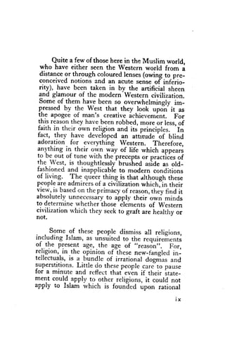 Quite a few of those here in the Muslim world,
  who have either seen the Western world from a
  distanceor through coloured lenses(owing to pre-
  conceivednotions and an acute senseof" inferio-
  rity), have been taken in by the artificial sheen
  and glamour of the modern-western civilization.
  Some of them have been so over-whelminglyim-
 pressedby the West that they look updn'it as
 the apogeeof man's creative ichievement. For
 this reason they have_been   robbed,more or less,of
                                                   'In
 faith in their own-religion,and principles.
                                    its
 fa9t, they have developed an attirude'of blind
 adoration for everything western. Therefore,
anything in their o1:n yiy of life which appears
to be out of tune with the'preceptsor practiies of
the-west, is thoughtlessly-    brushed urid" as old-
fashionedand inapplicableto modern conditions
of liv_ing. The queerthing is that althoughthese
peoplea-re  admirersof a civ-ilization  whichJin their
view,is based the prirnacyof reason,
                on                         they find it
absoiutelvunnecessaiy apply tJreir'o*ri minds
                          to -elements
to determinewhetherihose                  of western
civilizationu'hich they seekto graft are healthy or
not,

     Some of these people
                             ,dismissall religions,
including Islam, as unsuited to the requirements
of .the present age,.the          ,,reasdn".
                           lge of              For,
rejrglon' rn thc oplnron of thesenew-tangledin-
tellectuals, a bundle of irrational dogn'ras
            is                                  and
superstitions. Little do thesepeoplecor""to pause
for a minute and reflect that .rr^*r if their srare-
ment could-apply to other religions,it could not
apply to Islam which is founled upon rational

                                                  lx
 