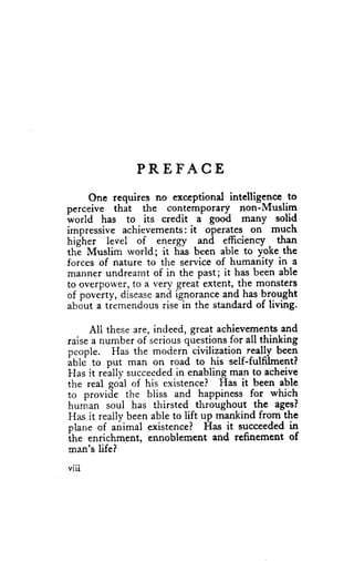 PREFACE
     One requires no exccptional intelligence to
oerceive thit the contemporary non-ilIuslim
ivorld has to its credit a gooa many solid
impressive achievements: operates on much
                          it
higher level   of energ"y and efficienry than
the Muslim rvorld; it has been abie to yoke the
forces of nature to the service of humanity in a
mannerundreamt of in the past; it has been able
to overpower,to a very great extent,the monsterg
of poverty, diseaseand ignoranceand has brought
about a tremendousrise-in the standardof living.

     All theseare, indeed, great achievements  and
raisea number of seriousquestionsfor all thinking
people. Has the modern civilization really been
iUte to put man on road to his self-fulfilment?
Has it reilly succeeded enabling_
                        in          mafl to acheive
the real goal of his existencei Has it been able
to provide the bliss and happiness for which
human soul has thirsted throughout the ages?
Has it reaily beenable to lift up mankind from the
plane of animal existence? Has it succeeded     in
the enrichmento ennoblement and refinement      of
man's life?
viii
 
