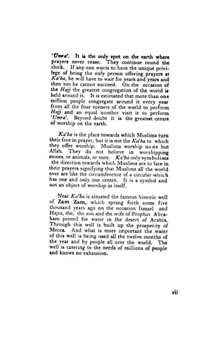 'Unrd.
             It ir thc only rpot on ttrc clrth wherc
 prayenr nev€r cease. Thcy continuc round thc
clock.
       - .If .""y one wants to have the unique privi-
lg-g:.of.being-the only p€rson offering pr"yirr at
Ka'ba, he will have to wait for years arid'yei.rs and
then too he cannot succeed. On the oc-casionof
!: tt"jj the greatest congregation of the world ir
held around it. It is estimated that more than one
million people congregate around it every year
liom all the four corners of the world to plrform
lI:aii aurrdan equal numbcr visit it to perform
'Umra'.-
          _Beyond doubt it is the greateot centrc
of rvorship on the earth.

 . Ka'ba is the place towards which Muslims turn
their fp.cein praylr, but it is not the Ka,ha to which
th:f ofg worship. Muslims worship no ne but
Allah. Thev da not believe in worshippine
stones, or animals, or men. Ka'ba only sym Uo[ises
 the direction towards which Muslims ari to face in
their prayers signifying that Muslims all the world
over are like the circumference of a circular which
has one and on-!y one centre. It is a syrnbol and
not an object of worship in itself.

     Near Ka'ba is situated the famous historic well
of Zarn Zam, which sprang forth some five
llousand years ago on the occasion Ismael and
                                     prophet Abra-
llajra, the, the son and the wife of    ^
ham pented for water in the desert of Arabia
Through this well is built up the prosperity of
Mecca. And what is more iinportaht the water
of this wdl is being used a1l the twelve months of
ftg y.*t and by people all over ttrc world. The
well.is catering to the nceds of millions of people
and knows no exhausion.




                                                         Yll
 