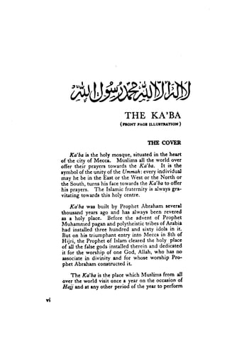 tJhIfl
                                THE KA'BA
                              (rnor'rr rrcr u.luornrnox )


                                          IIIE COVER

          Ka'ba is the holy mosque, situated in the heart
     of the city of Mecci.    Muslims all the *'orld over
     offer theii prayers towards the Ka'ba. It is thc
     rymbol of the uhity of the Umryah: every individual
     may he be in the East or the West or the ltlorth or
     the-South, turns his face towards the Ka'&c to offer
     his prayers. The Islamic fraternity is dways gre-
     vitating towards this holy centre.

         Ka'ba was built by Prophet Abraham scvcrd
     thousand years ago and has always been revered
     as a holy-place.- Before the advent of Pr-ophet
     It{uhamnied pagan and polytheistic tribes of Arabii
     had installed three hundred and sixty idols in it.
     But on his triumphant entry into Mecca in 8th of
     Hijri, thc Prophei of Islam cleared the holy..placc
        -all'the
     of          false-godsinstalled therein and dedicated
     it for the worship of one God, Allah, who-has no
      associate in divGity and for whose worship Pro-
      phct Abraharn coftltructed ir

        The Ka'ba is the place which Muslims from all
     over the world vieit once a year on the occasion of
     Haji ndat rny ot-her pcriod of the yeer to perform

YT
 