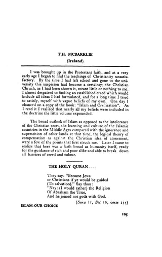 T.H. MCBARI(LIE
                           (Ireland)

     I rvag brought gp.il the Protestan-t f1ith, and at a very
   .
early age I began to find the teachings of christianity unsatij-
factory. By the time I had left school and gone to the uni-
v_ersitythis_suspicion had become a certainty; the christian
Chruch, as I had !een_shown it, rneant little or nothing to me.
I almost despaired to finding an established creed which would
lnclude all ideas I had formulated, and for a long time I tried
to satisfy, myself wi-th-vague beliefs of my ownl One day I  'As
chanced on a copy of the 6ook: "Islam .n<i Cinilization".
I read it I realized that nearly     *y beliefs were included in
                                 "ll
the doctrine the little volurnc expounded.
      'Ihc
           broad outlook of Islam as opposed to the intolerance
of thc Christian sects,the learning and culture of the Islamic
countries in the i,Iiddle Ages compared rvith the ignorance and
superstition of other lands at that tirne, the logital theory of
compensation as against the Christian idea of atonement,
were a feu' of the points that firsc struck nle. Later I camc to
reilize that here was il farth broad as humanity it"elf, ready
for the guidance r-rfrich and poor alike-and able to hreak dou'n
all barriers of creed and colour.


               THE HOLY QURAN....

               They say: "Become Je*'s
               or Christians if ye r*'ould be guided
               (To salvatiott)." Say thou:
               'jNuy:
                      (I rvould rather) the Religion
               Of Abraham the True,
               And he joined not gods with God.
                                (Sura rr, .9cc t6, vnsc t35)
TSLAM-OUR CHOICE

                                                            r05
 