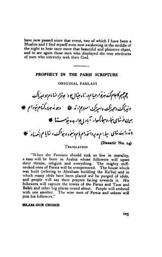 have now passedsince that event, two of which I havc been a
 Muslim and I find myself even rrov awatrening the middle of
                                                in
 the.night to hear once more that beautiful ani plaintive chant,
 and to see again thosc men who displayed the'true attribltes
 of men who sincerelyseektheir God.



       PROPHECY IN THE PARSI SCnIPTURE

                    ORIGINAL PAHLAVI


     JWrf to,It',tJ?,l',, *, i.d(rlirt
                        (
+ / r|1{,u i *, gt; tf/, Jr,, JnJf;,
               t t>;,4 r lLj, tJl,V. 6v i se
                            1i'
#' tbt ( L.V,
            J,,ir(                  t,t*
                                | 1t'1' (,.8 dti*+t,it,
                        'fnexsr.rrrtou       (Ilasatir   No. 14)


     "'hen the Persiaus should sink so low in morality,
a man rvill be born in Arabia whose followers will uprii
their throne, - religion and everything. The mighty siin-
neckedonesof Persiarvill be overpoweied. The housi which
was built (refering-to Abraham building the Ka'ba) and in
rvhich ry.ny id_ols  have been placed wil be purged bf idols,
1qg people rvill say their prayers facing tbwaids it. His
followers will capture the towns of the Pirsis and raus end
 Balkh and other big placesround about. Peoplewill embroil
rvith one another. 'I'lre wise men of Persialnd others will
join his ftrllowcrs."

ISLAM-OI'R C[rOtCE

                                                           r03
 
