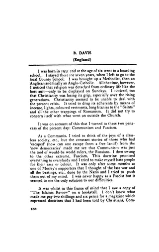 B. DAIIS
                          (Engtand)

     I was born in rgl r end at the age of six went to a boarding
school. I stayed there tcr seven years, whe_n_I   left-to go_ the
                                                             to
locd County School. I was brought up a Methodist, then an
Anclican ani finallv an Anglo-Catholic.    AII the time, however,
I-nEticed that religion ltt" detached from ordinary life likc the
best ruit---only to be displayed on Sundayg- I noticed, too
that Christianity was losing its grip, especially over the.rising
                             -seemed-to
generations. Christianity                be unable to deal q'ith
fh. pr.r.nt crisis. It tried to drug its adherents by means of
incehse,lights, coloured vestments,longlitanies t9.+. "Saints"
rnd all th'e other traPPings of Romanism. It did not trT to
concern itself with what went on outside the Church.

     It was on account of this that I turned to these two Pena'
ceas of the present day: Communism and Fascism.

     As a Communis. I tried to think of the joys of a class-
less society, etc., but the constant stories of thos€ who had
'escaped' (ttott
                 can one escaPe from a free landl) from the
'new'democracies' made me see that Communism was just
the tool of would-be world rulers, the Russians. I then swung
to the other extreme, Fascism. This doctrine promised
everything to everybody and I tried to- make rnyself hate people
for iheir iace or iolour.    It was only after some months as
one of lHosley's supporters that I thought of the last war and
rll the beatings, eti., donc by the Nazis and I tried to.Pusll
thcm out of my mind. I was never haPPy as a Fascist but it
sccmed to me the only solution to our difficulties.

     It was whilst in this frame of mind that I saw a copy of
"The Islamic Review" on I bookstall. I don't know what
madc me pay two shillings and six pence for a_mlgazine which
cxpressed-dictrines that-I had becn told by Christians, Com'

roo
 