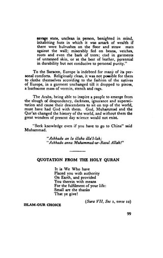 lavage state, unclean in person, benighted in mind,
       inhabiting huts in which it wiu arnark of wealth if
       there were bulrushes on the floor and straw mats
       against the wall; miserably fed on beane, vetches,
       roots and even the bark of trees; ctad in garments
       of untanned skin, or et the best of leather, psrennid
       in durability but not conduciveto personalpurity."

     To the Saraccn,Europe is indebted for mani of its per-
sonal comforts. Religiously clean,it was not poroible for them
to clothe themselvesaccording to the fashion of thc natives
of Europe, in a garment unchanged    till it dropped to piecee,
a loathsomemassof vermin, stenchand rags.

     The Arabs, being able to inspire a people to emergt from
the slough of despondency,darkness,ignoiance and supersti-
tution and causetheir descendants sit on top of the world,
                                   to
must have had God with them. God, Muhemmad and the
Qur'an changedthe history of the world, and without thern the
great wonders of present day rcience would not exist.

   "Seek knowledge even if you havb to go to China" said
Muhammad.

            "Ashhadu an la illaha illa'l-lah;
            " A shhaduanna Mulummad-ur- RdsulAilrt l"



       QUOTATION FROM TIIE HOLY QURAI{
                It is We Who have
                Placed you with authority
                On Earth, and provided
                You thcrein with means
                For the fulfilment of your life:
                Smell are the thanks
                That y'c givc!
                                   (Sura VII, Sect, ocrsc rol
ISLITM-OI,'N CHOICE

                                                          99
 