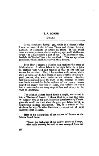 $ A. BOARD
                         (u,s.A.)

     It was sometirne during rgzo, while in a doctor's officc
I saw an issue of the African Times and Orient Review,
[,ondon. It contained an article on Islanr. In this article
there wasan expression  rvhich caught my eye,and I shdl never
forget it as it has becomea part of me. The expressionread,
Loilaln illa'llah!-There is but one God. This wasa priceless
poosession  which Muslims carry in their breasts.

     Soon after I becamea Muslim and reccived the nalne of
Saleh-ud-din. I believe Islam is the right faith, for it joins
no partners with God and teachesus that no one elsc cen
answerfor our sins. Also, it harmonizcswith nature, which
show us therc can't be two bosses a job, rvhctherin the bern-
                                  on
yard, pilsture, city, state, nation or thc unirers€. Another
fact thit convincedme of the truth of the messageof Islam
was that it arousedthe Arabs, and out of the mystic descrts
surged the sturdv fiollo*'ers of Islam, rvho rvelded thc u'orld
into a new cmpire and sang songsof lorc and victorl in the
vdes of Andahsia.

     Thc Muslim Moors-found Spain a jungle, and turned it
into a 'Gardcn of Roecs'. I thank God for a milt lite John
W. Dnpcr, ttrho in his The IntellectualDa'elop_mcnt EuW,
                                                      of
givcs thi world the tnrth about the grcat part Islam ple.'"ed-
                                      -He, -as               in
6riginating modcrn civilization.               e matter of fact
dci'lorec tiie way Christien hittoriaru try to Put out of sight
Europc'r dcbt to I+|.m.

   Hcrc it hi! dercription of the nrtivcr of Errrope rr tbc
Moon found ttrem:

       "Ftpm thc barbarirm of the natine people of Errropc'
       rybo could rcuccly bc lrid to hrvr nncigcd from thc

9t
 