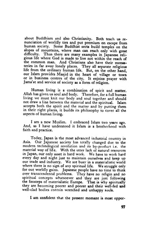 about Buddhism and dso Christianity.       Both teach us re-
 nunciation of worldly tigs
                            tq$.put premium on escepc from
 h.uman society. some BuddhGt sects build temprei on the
 rJ.o3*.of mountains, where man canr reach only with grcet
 difficulty. Thus there are many examples in lipanesc, ieti-
gious life rvhere God is made to live nol within the rcach of
the comrnon man. And christians also have their monr.s-
teries in far away lonely places. They all separate religiour
life from the ordinary huhan life. But, on ihc other frand,
our.Islam.provides Masjid in the heart of villagc or town
or in business centres of the city. It enjoins lrayer with
Jama'at and service of society as a'form of ietigion.

      Human living is a combination of spirit and mrttcr.
Allah has given us soul and body. Therefori, for a full humrn
living rve m.ust knit our body and soul together and should
not draw a line between the material and the spirituel. Islem
acceptg both the spirit and the marter and by putting them
                                                    ^couer"all
in their r-ight places, it builds its philosophy io            the
aspects of human living.

      I am a new Muslim. I embraced Islam trvo yoers ego.
And, es I have understood it Islam is a brotherhood wJth
faith and practice.

      Today, Japan is the most advanced industrial country in
 Asia. Our Japanese society has totally changed due to the
 modern_ technological revolution and its by-pioduct i.e. thc
material way of liTe. with the utter lack oi natural resources
in Japan, our only asset is hard work. Wc hevc to work hrrd
every day and night just to maintain ourselver and heep up
our trade and industry. we are busv in a meterialistic world
rvhere there is no lign of any spiritual life. Wc struggle only
for our worldly gains. lapanese people have no timJio thinir
                                 'I'hey
over transcendental problems.            have no religin and no
                                      -th.y
spiritual concepts whatsoever and             are just- following
the foosteps of materialistic Europe. That is why spirituallf
they are becoming poorer and poorer and their well--fed uri
well-clad bodies contain u'retched and unhappy souls.

    I am confrdent that thc prmcnt momcnt is most oppor-

                                                              YI
 