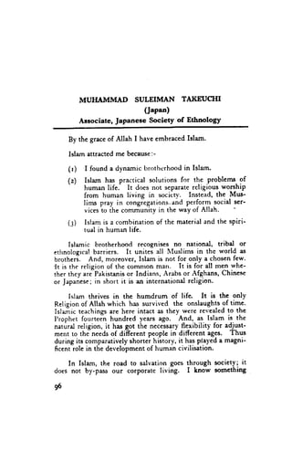 MUI{AMMAD      SULEIMAN TAJ{EUCTII
                            (J"p"o)
           Aasociate,JapaneseSociety of Ethnology

     By the grace of Allah I have embraced Islam.

     Islam attracted me because:-

     (r)    I found a dynamic brothr:rhood in Islun.
     (z)    Islam has practical solutions for the .problems of
            human life. It does not separate religious worship
            from human living in socicr-v. Instead, the Mus-
            Iims pray in congiegations.and perform social ser-
            vices to the community in the way of Allah.
     (:)    Islam is a combination of the material and the spiri-
            tual in human life.

      Islamic brotherhood recognises no national, tribd or
etlrnologicalbarriers. It unitei all lluslims in thc world as
brotheri. And, moreover, Islam is not for only a chosen few-
{t is the religion of the comnron man. It is for all men whe-
ther they a.e Pakistanis or Indians, Arabs or Afghans, Chinese
or Japanese;in short it is an internationd religion.

     Islam thrives in the humdrum of life. It is the only
Religion of Allah which has survivecl the onslaughts of time.
Islemic teachings are here intact as they were revealed to the
Prophet fourteen hundred years ago. 4-td, as. lslam is the
naturd religion, it has got the necessary flexibility for adjust-
ment to thJneeds of di-fferent people in different ages. Thus
during its comparatively shortei hiitory, it has played a magni-
ficent role in the development of human civilisation.

    In Islam, the road to salvation goes through soclety; tt
does not by-pass our corporate living. I know somcthing

96
 