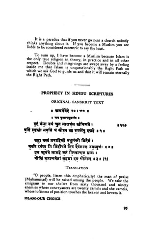 thatif
 .L:-,-I^111-^p."rado.x youncvetgo neara churchnobody
           ^lfhlng. aboutit. If.you belomea Muslim you erc
 lllll-^ to be consrdered
 rrabte                  eccentric to say the least.

      To sum up,.I have become a Muslim because Islam
  ,,                                                             is
 the only true religiol in theory, in practice and in art
                                                             other
 rcspcct. Doubts and misgivings are swept arvay bv a
                                                           feelinE
 inside me that Islam is                          fighi p;;h';fi
                          -unqulstionabry'ih.
 which we ask God to guide ui and that ii *iiir;;?i;
                                                        .,.r;.[v
 the Right Path.




          PROPHECY IN HINDU SCRIPruNES

                ORIGINAL      SANSKRIT TEXT

   *            I rr{t      Qol'Rr I
                r rtr 1nrrr11fi 1
     !q{T r{ ga;rrrdn dffi |                               rpe
!fr lfdr qfC t frte iil rEilI rgl r r r
       rFrdryTE{il Tld'?frfttd
                             r
  Tft trtq ft fd${f F ft"rq sqqd: I o r
                              qr*:
     w t{it TrHt trdifecilri<w r
     {fd Tn-{tr llETr-ET   mCrlt uI il (rl
                          Tn,rNsuertolv

 ,- - "O people,listcn this. emphatically! thc man of praisc
                                                --w"
 (Muhammad)u'ill be          among the ieople.        take the
                      -raised
 emigrant in our shelter from sl*ty thousand and
 enemieswhoseconveyances twenty camelsand the cameli
                            are                         "i".,i
whoseloftinessof position touchesthe heavcn              it.
                                             "ndlor*"rs
IST.A}T.OUN,CHOICB

                                                               95
 