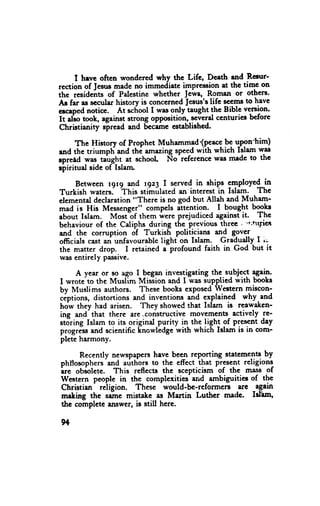 I heve often wondercd why the Lifc, Dcath end Renrr-
rection of Jesusmade no immediate impression at the time on
the residettt" of Palestirte whether Jews, Romen or others-
Ar far as sccular history is concernediesus's life ryems to have
ercapednotice. At scfiool I was only taught the Bible version.
it 4"" took, against strong oppositioh,."".t4 centurics bcfore
Christianity spread and Sccame establiahcd.

      The History of Prophet Muhamm4'(p.""9 [ u;ryn-him)
and the triumpti and thi amazingspe+ with which Islam was
rpretd *." t",rgtrt at school No-rcference wirc madc to thc
rpiritual side of Islarn"

     Between r9r9 and ry4 | servcd in ships gmployed in
Turkish waters.- ttti* stiinllated an'interest in Islam. Thc
elementaldeclaration"There is no god but Allah and Muham-
mad is His Messenger" compcls ittention- - I bguglt bookr
about Islam. Most-of them werc prejudiced againstit. The
behaviour of the Catiphs during the previous three . "litrrFics
and the corruption of Turkish politicians an-d govcr
officials cast ari unfavourablelighf on Islam. Gradudly I i:-
the matter drop. I retained iprofound faith in God but it
was entirely passive.

     A year or so ago I b"g* investigating the.sgbjqcl $"i"-
I wrotc to the Musl-im Mission and I u'as supplied with books
by Muslims authors. These boolts exposedWestern miscon-
ciptions, distortions and inventions-and explained why.and
horr they had arisen. They showedthat Islam ig reawakcn-
ing and- that there ere .constructivc movements actively re-
stJring Islam to its original purity i1 th9 ligh_t9f present dey
progtdssand scientific linowledgewith which Islam is in com-
plcte harmony.

     Recently newsprPcrs have been rcporting stateme-nts  by
phltosophers-andauthors to the effect that present religions
irc obiolcte. This reflects the scepticism of the mass of
Wcstern people in the complexities-and ambiguities of thc
                              -would-bc-reformcru
Christian- reiigion. These                        rre -again
maling the saine mistakc as Martin Luthcr madc. Isfam"
thc complete tnswer, is still here.

9+
 