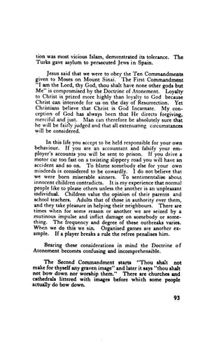 tion was most vicious fslarn, demonstrated its toleriulce. The
 Turks gave asylum to pers€cuted Jervs in Spain.
                                           'Ien
       Jesussaid that we were to obey the       Commandmentt
 given to Moses on Mount Sinai. The First Cornmandment
 l'l tp the Lord, thy God, thou shalt have none othcr gods but
                                                       -Loyalty
 Me"_is,compromised the Doctrine of Atonement.
                        by
 to Christ is prized more highly than loyalty to God beCaust
 Christ can intercedefor us on the day of Resurrection. Yet
 Christians believe that Christ is God Incarnate. My con-
 ception-of God has alrvaysbeen that He directs forgiving,
 merciful and .lust. Illan can therefore be absolutelysuie thet
 he-will be fair judged and that all cxtenuating circumstances
 will be considered.

     In this life you acceptto be held responsible your own
                                                    for
 behaviour. If you *r" an accountantind falsify your em-
 ployer's       nt" you will be sent to priscn. If yol drjve a
          "..ot
 motor car too fast on a trvisting slippery road you will havc an
 accident and so on. To blame somebodvelse for vour own
 misdeedsis consideredto be cowardly. i do trot bllieve that
we were born miserable sinners. To sentimentaliseabout
innocentihildren contradicts. It is my experience    that norrnal
peoplelike to pleese  othersunlessthe anotheris an unpleasant
individual. Children value the opinion of their parents and
schoolteachers. Adults that of those in authority over them,
and they take pleasurein helping their neighbours. There arc
times when for some reason or another we are seized by a
mutinous impulse and inflict damageon somebody or some-
thing. The frequency and degreeof these outbreaks varies.
When we do this we sin Organisedgarncsarc anothcr ex-
ample. If a player breaksa rutc the refiee pendises him.

    Bearing thesc considerationsin mind thc Doctrine of
Atonement becomesconfusing and incomprehensible.

    fie    Second Commandment statts "Thou shalt not
*"kg for thyrclf any graven image" and later it rays "thou shdt
not bow down nor worchip them." Thcre arc churchcs end
cethedrals littered with ihageE bcfore which some people
actually do bow down.

                                                            93
 