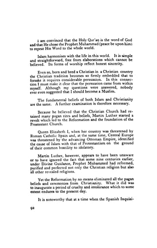 I am convinced that the Holy Qur'an is the rvord of God
and tftat He chosethe Prophet Muhammad (peacebe upon him)
to repeat His Word to the whole rl'orld'

     Islam harmonises with the life in this world. It is simple
anrl straightforward, free from elaborations which cannot be
believed.- Its forms of worship reflect honest sincerity.

     Even so, born and bred a Christian in a Christian country
the Christian tradition becomes so firmly embedded that to
forsake it requircs considerable persuasion. In this connec-
tion I must make it clear that the persuasion came from within
myself. Although my _questions were answered, nobody
e"e, eten suggested thit I should become a Muslim'

     The fundamental beliefs of both Islam and Christianity
are the same. A further examination is therefore necessary.

     Bccause he believed that the Christian Church had re-
tained many pngan rites and beliefs, M-aryin Luther. started a
rcvolt whic[r leJto the Reformation and the foundation of the
Prostestant Church.

     Qucen Elizabcth I, t*'hen her country was-threatened by
Ronran Catholic Spain and, at the same time, Central Europe
wirs threatened by'the advancing Ottoman Empire-, identified
the cause of Islam with that of Protestantism on the ground
of their common hostility to idolatory.

     Martin Luther, however, aPpears to have been unaware
or to have ignored the fact thai $ome nine centuries -earlier,
under Divini Guidance, Prophet Muhammed had reformed,
purified and perfectcd not oniy the Christian religion but also
all other revealedreligions.

     yet thc Reformation by no means eliminated all the pagafi
beliefs and ceremonies from Christianity. What it did was
to inaugurate a period of cnrelty and intolerance which to somc
extent indures to the Present day.

     It is noteworthy that at a time when the Spanish Inquisi-

92
 