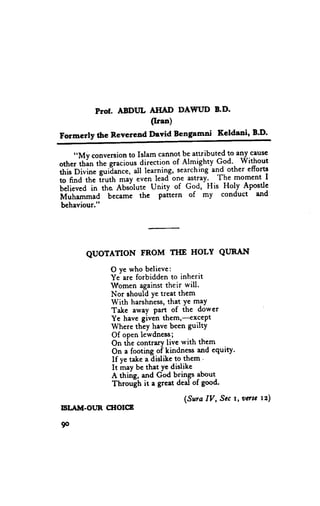 Prot, ABDITL AHAD DAWUD 8.D'
                        (Ir.n)
Formerly the Reverend Devid Bengamni             Keldani, E.D.

     ,,My conversion Islam cannotbe attributed to an_y.cause
                         to
other i[i" ttt" graciousdirection of Almighty G.od:, Without
thi;bi;i".    g.rifi"rr.., all learning, searching"lg. other efforts
to fina the iruth *"y .u.tt leadone 'stray-._ Th_emoment I
Uetieuea the Abs6lute Unity of God, His l{oly Apostle
           in
M,rt             became the paftern of my conduct and
      "-*.4
 behaviour."




        QUOTATION        FROM THE HOLY QURAI{

               O ve who believe:
               Ye are forbidden to inherit
               Women against their will.
               Nor should ye treat them
               With harshness, that Ye maY
               Take away part of the dower
               Ye have given them,-excePt
               Where thEy have been guiltY
               Of open lewdness;
               On tire contrary live with them
               On a footing of kindness and cquity.
               If ye take a dislike to them '
               It mav be that Ye dislike
               A thiig, and Coa brings lbout-
               Throu[h it a great deal of good.

                                      (Sura IV, Stc r, vasc tz)
ISI.AITT.OI,.IR
              CXIOICE

90
 