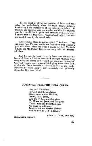 To. my mind it wll be the doctrine of Islam and none
   .
 other that undoubtedly offers the much sought solution.
 Particularly I- am appreciative of the fraternity ii Isiam. Aii
'Muslims are brethren unto
                               one another and God has enjoineJ
 that.they shou.ldlive in peace and harmonv *'ith each other.
 I believe that it is this type of 'Brotherhood' which is so vital
 and needed most by the world todav.

     Last summer three Muslims visited 'rokushima. Thev
had come frorn Pakistan and it was from them thatli r."*i-l
gre_ltdeal about Islam and what it stands for. Mr. Motiwala
in Kobe and Mr. Mita in Tokyo came to my help and I embrac-
ed Islam.

     Last but not.the least, I eagerly hope thar one day the
bonds of Islam will infuse ne* r[irii **L'grt Musiims from
Tey nook and corner of the r.r'orld. and this-great messageof
God will resound o.nce again w_ithfull grory fiom every Tand,
so that the Earth becomes a Heaven to ii*'r in and'God's
creatures be really happy-both     materiaill' and spiritually
elevated as God does iniend.




       QUOTATION        FROM TI{E HOLY QURAN

                Say ye: "We believe
                In God, and the revelation
               Given to us, and to Abraham,
               Ismail, Issac, Jacob,
               apd_ ghe Tribes, and that given
               To Mos€s and Jesus, md ihat given
               To (all) Prophets fronr their hid:
               We make no differencc
               Between one and another of them:
               And we bow to God (in Islam)."

                                   (Sura rt, Sec t6, onsc t36)
ISLIIM.OUR   CHOICE

                                                             89
 