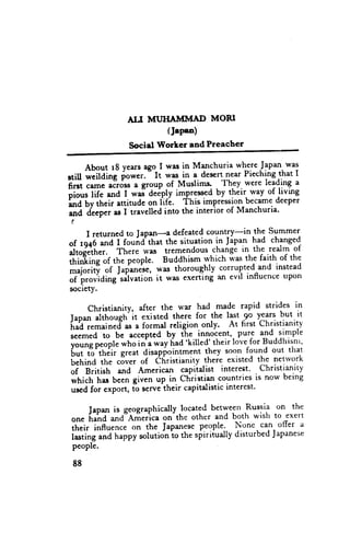 ALI MLnHAMIYIAD MORI
                           (Jepsa)
                   Sociel florLet and Preacher

      AboutrSyearsagolwasinManchuriawhereJapan-was
                       "    'r"." in a des€rtnear Piechingthat I
stiU ;;itding powcr. It
first came acros$a SrouP of Muslims" - fh-ef. were leadittg "
;i;;- lii" and I **i d"ipty impressedby their. way of living
;;fiilheir    attitude ot fif.. it is impressionbecamedeeper
and deeperas I travelledinto the interior of Manchurta.
!

      I r et ur ne d to J a p a n _ a d e fe a te d c o u n try-i ntheS ummer
of tq+6 *J - I found that the situation in Japan had changed
                 th.r. *." tremendouschangi in- the realm of
"i,;J,il. rf the feople. Buddhism rvhich wa-s faith of the
,fri"ii"g                                                      the
*ti"ti,i      of J*panJse'w:rs thoroughly corruptedand instead
of providing salvationit was exertlng an evll lnnuenceupon
society.

       christianity, after the war had *"9. rapid strides in
Iaoan althoueh it existed there for the last 9o years but it
il,;i;;;in"a'.*     a formal religion only. At first Christianity
r.t*"a to be accepted by ihe innocent,-pure and simple
                                  .killed'their lovefor Buddhisnr,
;;;;. people    who in a way fiad
t;;-i?'th;r     great disapfointment they soo.nfound out that
behind the cdver of ihristianity theie existed the netrvork
oi gri,irt and American capiialist interest. Christianity
,"t;.t, har bccn given up in christian countriesis now being
us€dfor export,ib serve-their    capitalisticinterest.

                                      between Russia on the
      JaPanis gcographicatly .located
orr. ir"hd  and"A-tiericaon the othcr and both wish to exert
their influence on the Japanese    people'- None. can offer a
i."li"g      n"ppy solutionio the spiriiually disturbedJapanese
people. ""a

 88
 