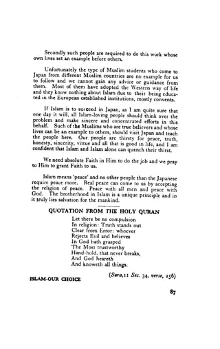 secondly such peopl-.
                            T. required to do this work whosc
 own lives set an example before others.

      unfortunately the _type of Muslim students who come to
 Japl{. from djfferent Muslim countries are ,,o .*"*pl,   foi u,
 to follow and we- cannot gain any advice or guiJance
                                                           from
 them. Most of them havi adoptid the 'este?n *.ay of rile
 and they know nothing
                        1b.9lt Islim due to their being educa-
 ted in the European ectablished institutions, mostly convents.

       If Islam is to surceed in Japan, as I am quite sure that
 one. day it w_ill, all Islam-loving. people should it,inL over
                                                                 the
 problem and- m-ake sincere and concentrated efforts in this
 behalf. such of thc Muslims who are true believers and whose
 lives can be an example to others, should visit
                                                   Japan and teach
 the people here. our people- are thirsty fo-r'peace, truth,
 honesty, sincerity, vittue and- all that is gooa in life, and I am
 conhdent that Islam and Islam alone can quench their thirst.

     We need absolute Faith in Him to do the job and we pray
to Him to grant Faith to us.

       Islarn means'peac!'and no other people than the
                                                        ]apanese
r.cauire p.eacemore. Real peace.cln tome to us Uy
                                                       "l.epting
the.relrgion-of peace. Peice r+'ith all men ancl p."..-witf,
God. The brotherhood in Islam is a unique princ'iple and in
                                                     r
it -truly lies salvation for the mankind.

        QUOTATION        FROM THE HOLY QURAN
                  Let there be no compulsion
                               'fruth
                  In religion:        stands out
                  Clear from Error: whoever
                  Rejects Evil and believes
                  In God hath grasped
                  The Most trustworthy
                  Hand-hold, that never breaks,
                  And God heareth
                  And knoweth all thingr.

                                    (,Snrcrrr .Sec.34, vase, z96)
trIIAII{.OUR CHOICB

                                                                t7
 