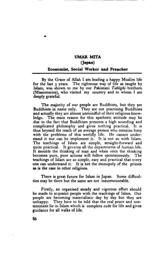 IIMAR MITA
                          (Japsn)
        Ecoaomist, Social Worker and Prcecher

     By the Grace of Allah I am leading a happy Muslim life
for the last 3 years. The righteou$ way of life as taught by
Islam, was shown to me by our Pakistani Tablighi brethern
(Missionaries), who visited my country and to whom I am
deeply grateful.

      The majority of our people are Buddhists, but they are
Buddhists in name only. They are not practising Buddhists
and actuallythey are almost unmindful of their religious know-
ledge. The main reason for this apathetic attitude may be
due to the fact that Buddhism presentsa high sounding and
complicated philosophy and gives nothing practical. It is
thus beyond the reach of an averageperson who remains busy
with the problems of this worldly life. He cannot under-
stand it nor can he implement it. It is not so with Islam.
The teachings of Islam are simple, straight-forward and
quite practical. It governsall the departmentsof human life,
It moulds the thinking of man and when once the thinking
becomespure, pure actions will follow spontaneously. The
teachingsof Islam are so simple, easyand practical that every
one can understandit. It is not the monopoly of the priests
as is thc ca*e in other religions.

     There is great future for Islam in Japan. Some difficul-
ties may be there but the same are not insurmountable.

    Firstly, an organised steady and vigorous efiort should
bc made to acquaint people with the teachingsof Islam. Our
people are becoming materialistic day by day but they are
unhappy. They have to be told that the real peaceand con-
tentment lie in Islam which is completecodefor life and gives
guidancefor all walks of lifc.

86
 