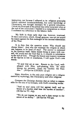 instruction, not becauseI adhered. its religious principles
                                   to
(which admined broadmindedness),
                                     -but soml rnoi,rteag;-oi
christianirl l'*s. thought neces*ury- e general education.
                                    for
I think the Principal oflhe schoolwas rather"surprised
                                                     when at
the end of the cuiriculum I handed in a compos'itionin which
I confessed  *y adherence the Islamic faiti.
                            to

-    My faith in those early days was. however, itrational.
It was a convrction,u'hich, thgugh genurne,was not yet armed
bI I*T9_Tagainst the first onslau"ghiof the iational materialiem
of the West.

      It is then that tf" question arises: why shourd one
chooseIslam! And why riot maintain the reliiion in which
one-happensto be born lif any)r rhe                  is contained
in.-thc.question itself: Islam rniitts being at peacewith one-
                                            "r,**.r"
sclf, the world and the God that is, it c;nsisis in submission
to the will of God. Though the bcauty and maiesticterseness
of the Qur'an is lost in tr:anslation,I'will q;;-Cod's      own
words:

       "O soul that art at rest. Return to thy Lord, well-
       pleased with Him, well-pleasing H#.       So enter
       lpo1g Ty servants. Enter my Garden- the para-
       dise." (Al-Qur'an LXXXIX: z71o)

    Islam, therefore, is the onry pure rerigiorr not-.a.religion
marred by mythology, like christiiniry and=other  religroru.
                   Christian doctrine that an infant is recpon-
-,*,^9:11t11,the of
srble for the sins its forbears,with God's consoling*or'dr:

      "And no soui earns evil but agairut itself, and no
      bearer of a burden shal bear thc"b*a"" oi-another',.
      (AI-Qur'anVI: 165).

      "We do not im.pose-on,lly_soul a duty exccpt to thc
      ertent of iu ability." (Al-eur'an VII42). I




                                                            85
 