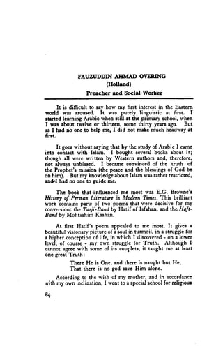 TAUZI,JDDIN AHMAD OYERING
                       (IIolland)
                  Preacher aad Social Worler

      It is difficult to say how my first intcrest in the Eastern
world wa$ arouscd. It was purely linguistic at first. I
atarted learning Arabic when still at the primary school, when
I wes about twelvc or thirteen, som€ thitty years ago. But
as I had no onc to help mq I did not male much headway at
fint.

     It goeswithout saying that by the snrdy of Arabic I came
into contact with Islam. I bought several books about it;
though ell wcre written by Western authors and, therefore,
not ilways unbiased. I became convinced of the uuth of
the Prophet'e mission (the pcacc and the blessingsof God be
on hir:n). But my knowlcdge about Islam wasrather resuicted,
and,.I had no one to guidc me.

     The book thnt inffuenced me most was E.G. Browne's
Hiilory of Prsian Litrature in Modqn Timra. This brilliant
      'contains
work           parts of two poems that were decisive for my
conversion:the-Tarji-Band by Hatif of Isfahan, md the Haft'
Baftd by Mohtashim Kashan.

     .At first Hatif's poem appealedto me most. It gives a
beautiful visionary picture of a soul in turmoil, in a struggiefor
                                                      -
a higher conceptibnof life, in which I discovered on L lower
level, of cour# - my own struggle for Truth. Although I
cennot agree with some of its couplets, it taught me at least
one great Truth:
            Therc He is One, and there is naught but Hc,
            That there is no god save Him alone.
    According to the wish of my mother, and in accordance
with my own inclination, I went to a specialschoolfor religiour

8+
 