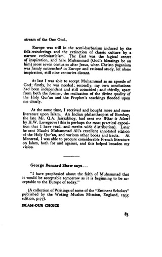 $rerm of thc One God.,

       Euro.pe.uras still in thc scmi-barbarism induced by the
 folt-wdnderings and the ertinction of ^lessic curhrrc b" r
 narrow ecclesiasticism. The East was thc lsgicd
 of inspiration, and here Muhemmad (God's bleiings ".itrcbc on
 him)-arosc seven centuries_afterJesus,rlhen Christo flaganism
 y* F4y entrcnched in Europe and rational study,'lei alone
 inspiration, still nine centuries distant.

     At last I was able to _ncccptMuhammad as an apostle of
9r-ai firstfy,-he was needed; secondly, my own coriclusions
had been independent and still coincidgd;-and thirdty, apert
from both the former, the realization of the divine qr;dity of
the Holy Qur'an and the Prophet's teachings floodid
mc clearly.                                              ",ion

      At the same time, I received and bought more and morc
literature_lpoq Islam. An Indian philantf,ropist of Bombey,
                                              -What
the late Mr. Q.A. lairazbhoy, had sent me            & isala.i
bl tt.P. l,ovegrove (this is perhaps the most practical expoci-
tion that I have read, and meriti wide distribution). Latcr
he scnt Maulvi Muhammad Ali's excellent annotated edition
of the Holy Qur'an, and various other books and tracts. At
Montreal, I was able to pnocure considerable Frcnch literature
on Islam, both for and-against, and this helped broaden my
sision.



    George Bernard Shsw myr. . .

     "I have prophesicd about the faith of Muhammad that
it would be acceptable tornorrow as it is beginning to bc ac-
ceptableto the Europe of today."

    (A collection of Writings of someof the ,.Eminent Scholars"
published by the Woking Muslim Mission, England, rg35
edition, p.7il.
!sT.TM{}UN CHOICE

                                                           83
 