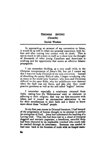 THOMAS IRVING
                        (Caaede)
                        Social Worker

      In approaching eil account of my conversion to Islam,
it r*'ould be as well to relate my personal experience, both be-
fore and after coming into contact with iti ideals. This ir
not so much to tell a story in itself as to show how the thought
of thousands of other young Canadians and Americans-ir
evolving and the opportunity that awaits an effective Islamic
propaganda.

     T can remember thrilling, as a very small child, to the
Christian interpretation of ]elus's life, but yet I canrot sry
that I wasevertruly Christianof my own conviction. Instead
of absorbingthe pretty Biblicat talis, I beganwonderingwhy
so many in the world were 'heathen',   r*'hyJervsand Christians
differed on the serneBible, why the unbelieverswere damned
when the fault was not theirs, and also why they could
practice goodness well as the self-called"higher" nations.
                  as

     I renrembcr cspccially . missionary returned from
India stating how the 'M6hometans' wcri so obduratc in
adhering to their religion; that wa.s my first cncounter with
Istem, and it rouscd an uncorrscious-rdmiration in mc
for their steadfastnc$l to their faith end e dcsirc to lnow
morc about thcrc "wichcd" pcople.

      In my first year oouttc in Orientd litcrature, I hd learned
of the progreseionof humen thought in its attempt to pcrfect
itr conception of God. Jcsus had culminated the lcaching of e
Loving fu.        This idce had bccn lost in e cloud of linrrgicel
doggerel and atavistic paganicm; a bcneficent, mcrciful deity
had bcen obscured by - implecable overlord who could only
be reeched through an intcrcaror.       Someonc wu necdcd to
lcrd mcn bect to tbc founain of tnrth rith iu linpid Erin'

8r
 