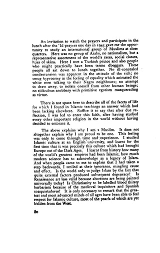 An invitation to watch the prayers and participatc in thc
                 'Id praYcrsonc day in r9+5
lunch after the                                 Saveme the oPPor-
nr"tty to study         itrt.rnational ^BrguPbf Muslimt at closc
                    "tt
quaiers. fierl was no group.of Aiabs, no nationdism, but a
                                  'the
rcDrescntatlvc assortmen-tof           world's raoes' social classes,
n.i*  of skins. Here I met a Turkish prince and dso PJgPt'
who might practically havc been tcrme {9tgg1*'                These
f"opf,   ft *it down'to lunch together.. No- ill-conceded
torrh.r..nsion rvas apparent in thJ attitude of the richi no
;"t    hyprocrisyin the fceling of equality.whichanimatedthe
whiii ririn talfins to their Negro neighbours; no lttgmpt
to drarv ^way, to"isolate oneself from other human bcingS;
no ridiculous"snobbcrywith primitivc egotism masqucrading
as virnre.

     There is not spacc here to describe dl of the facets of life
for rrhich I found'in Islamic teachings answorwbich had
                                         an
been lacking else*'here. Suffice it to say that after due rc-
nu"tio", I ias led to cnter this faith, after having studied
cvery oih*r important religion in the r*-orld without having
decidcd to embrace it-
      The above erplains why I am a Muslim. It does not
altogcther explain i"tty I arn_proud to be one. This feeling
was"only to come thiough timc and..gxperience. I snrdied
Islarnic'*1rut" at an Erietish'universiry, and lcarnt for thc
noi ii*" that it *." pr"*iiely this cultuie rvhich had brought
Europc out of the Dari Ago.^ I !*qq, froq lristgryhow man-y
of thi world's grcatest eirpires had been Islamic, how much
rnodcrn sciend has to ad.inowledge as a legacy of Islam.
And when peoph came to me to explain tlar I. had taken a
stcp backwitas, t smiled at their ignorance' minglin-g ceys€
and effect. Is the world only to judge Islam by the fact that
quite external factors produ'ced iuG"quent degenracy!. 11
Rcnaissance less valid becauscabortions are being painted
             art
universally todayt Is Chriltianity to be labelled blood-thirsty
barbarisni becausc of the medieval inquisitors and Spanish
cooquistadorest It is only necessary remark that.the-g1T;
                                        to
tcst ind most advancedminds of all agcshave ltgen able to tect
rop."t for Islamic o.rlturq sulst of tftc pearls of which are ]'et
hidden from thc lfee

 80
 
