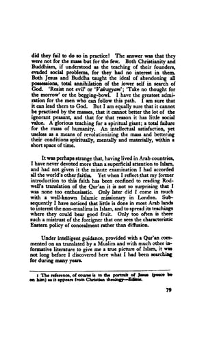 did thcy fail to do ro in ptzcticel The emwcr war that they
wcre not for the rnass bui for thc few. Both Christianity ani
Buddhism, if undcrstood rs the teaching of thcir founderq
qndcd eocial problerns, for they hed no intprcst in them.
                                   -ttrc
Both Jesru and Buddhe taught             iaa of ibandonrng all
poosccriona, total annihilation of thc lower self in scarch of
erod. 'Resist not cvil' or 'Vairagyant'; 'Take no thought for
the motrow' or tte begging-bowl. I have the greatciadmi-
ntion for the mcn who-can follow this path. I am surc thet
it cen lead them to God. But I am cquilly surc ttret it cannot
bc practiscd by the masses,that it cannot bctter the lot of thc
ignorant peasang and that for that rcason it has little rocid
T"lu". A glorions tcaching for a epiritud giant; a total failnrc
for thc russ of humanity. An intellectud satisfactioq yct
uscless as e means of rcvolutionizing the mass and bettering
their conditione spiritualln mentally and rnateridly, withh i
rhort spaceof timc.

      Itwas perhepo atrangethat, having lived in Arab countrie+
I havc never devoted moie than a supcrficid attention to Islem,
and had not given it the minute ex'aminetionI had accorilcd
dl thc world's other faiths. Yet when I reflect.that my former
introduction to this faith has been mnfined td.readiirg Rod-
well's translation of the Qur'an it is not so surprising thd I
was none too cnthusiastic. Only later did I come in touch
rith a well-Lnown Islamic mibionary in London. Sub
scquently I have noticcd thet little is done in mct Anb lendc
to interestthe non-mrrstimsin Islam, end to sprrad its teachings
where they could bcer good fruit. OnIy too often b thcre
euch a mistnrst of the foreiener that onc scesthe charrteristic
Erstcrn poli.y of concedmint rather than diftrsion.

     Under intelligent guidencc, providcd with r Qur'u (tuF
mented on 8n translatcil by a Muslim end with much other il'
foroativc litcranrrc to sivt mc a tnrc pictrrre of Islln it 'rrc
4st loug bcfore I disco-vcredhcre whit I hrd beea *arctil3
for during msly ycers,

  r Ttc rcfer,cnoc,of cour* ir to tro portrril-cf   ttt   (F*e   fr
m hb) rr it rppan frorn Chrirtha 6cdo5l-&b*.

                                                                 T}
 