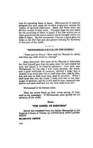 tunc for spreadingIslam in Japan. Blind pursuit of material
pleas,ures norv made the socalledprogressivenations the
            has
victims of spiritual hollowness. Islam and Islam alonc can
fill this va.uum in their souls. If proper stepsare now taken
for the preachingof Islam in Japan,I feel that within two or
three gcnerationithe entire counlry can be brorrght'witlrinthc
folds Jf Islarn. By this conversion,I foresee, great glory for
                                              a
Islam in the Far East and also greaterbtessingfor humanity
in that part of the rvorld.


        .IMUHAMMAD (P.B.U.H.) IN THE GOSPEL''

    "Then said thc Priest," How shall the Messiahbe called,
and what sign shall revealhis comingl"

     JesusAnsrvered:  The n&meof thc Messiahis Adnrirable
for (iod himself gave him the name when he had creeted his
soul, and placed-it in Celestialsplendour. God said; wait
Muhammad, for thy sake I rvill Lreateparadise,the world,
and a great'multitdde of creatures.,,  wteieof I T4t thee a
prescntl in so much that u'ho so shall blessthee, shall bc blcs-
Ld, and who so shall curse thee, shall be accursed' When I
shdl scnd thee into thc rvorld, I shall send thee as my mes-
s€ngerof salvation,and thy rrorld shall be tute, insomuch that
heaien and earth shall fail, but thv faith shall nel'er fail."

      Muhammad is his blessednarne.

    .Then the crowd lifted up their voices saying:, O God,
scnd us thy messcnger' O Muhammad, come quickly for the
salvationof thc rvorld:

                        From
             ITHE GOSPEL OF BARNAf,I,15II

   Edited and Uensletedfrom the ltalian Manuscript in the
Impcrial Library at Vienna' by LONSDALE AND LAURA
RAGG
ISI.^HOIJR   CHOICB

rt4
 