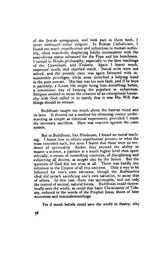 of the Jewish synagogues, and took gart in the.m. both, I
                   -eitSei
never ehbraced             religion. In Roman Catholicism, I
found   too mucfi mystification and subjection to human eutho-
rity, often manifeslly displaying frailry inconsistent with the
r.*i-diuine   status advanced for the Pope and his henchmen.
I turned to Hindu philosophy, especidly to the later teachings
of the Upanishadi, arnd Vedanta- Ag-ain -l learnt much,
respected much, and rejected much. Socid cvils were not
solved, and the priestly caste was again favoured with in-
nurnerable priviliges, while none stretched -a helping I*d
to the poor outcast] His fate was his own fault, and if he bore
it patiintly, a future life might bring hiln soln_ething.better,
a convenlent way of keeping the po-pulace in subjcction.
Relision seemed tb mean the cieation of an omnipotent hierar'
     "with God called in to testify that it rras His Will that
chv
things should so remain.

      Buddhrsm taught me much about the hurnan mind and
its laws. It showed me a method for obtaining cosmic under-
standing as simple as chemical experiment, provided I made
the necEssary sacrifices. Here was reaction against the caste
system.

      But in Buddhrsm, like Hinduism, I found no mord teach-
ing. I learnt how to obtain su-perhumaf porvers, or what the
*Irs              such, but soon I learnt that these were no evi-
dence"onriders
         of spirituality. . Rather they. *.oYtd . the ability to
master a serence, a pastime at a much higher tgvef lfan sPor!
ethically, a means oi controlling emotions,- of disciplining
                                                              "Td
subjecting all desires, as sought also by the Stoics- But the
                                          -There
quJstion "of Coa did not ariJe at all.            was hardly any
,Lf.t.n.* to the Creator of atl this universe . Ottly a way to be
followed for one'$ own salvation, though the Bodhitattva
 ideal did preach sacrificing one's own salvation, to assist that
 of others.' In this case, ihete v/as spirituatity, ild not only
 the control of animal, natural forces. Buddhism could theore
tically save the world, as could that basic Christianity of Tols-
 toy, ieduced to the words of the Prophct fesus, shorn of tater
 accretions and misunderstandinge.

     Yct if much bclicfs could save the world in theory, why

78
 