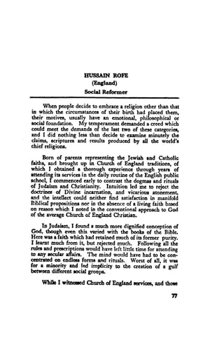 IIT'SSAIN ROFE
                           (Eogland)
                       Soctil Rcformer

     When people decide to embrace a religion otfier than that
in which tte circumstances of their birtE had placed thcm,
their motivcq usually have an emotiond, phiiosophicat oi
eocial foundation. My tcmperemcnt dernandid a creed which
could mcct thc dcmands of the last nro of thesc categoricr,
and I did nothing less than decidc tc examinc minutCty the
4"jqo,.ecripturcs and results produccd by "ll thc w6rld'a
crucl rclrgroD8.

 -    Born of parcnts reprcscnting thc lcrnirh and Cathotic
ftl$q arid brought up in Chruch of Engtand traditions, of
which I obtaincd e thorough expericnce tfuough yearo of
           its serviccsin the daily ronrtineof thc Engliih public
"t-t"n4i"g
achoct, I comraenced early to contrast the dogrnar-and iinrds
oJ Judaism gnd Chrislianity. - Intuition lcd me to reject the
doctrinee .of Divine incarnation, and vicariorrs atonemeng
and the intellcct oould neithcr find satisfaction in manifold
Biblicel propoeitions nor in the absenceof a living faitb bascd
on rcason which I aorcd in the conventional approach to God
of tbe averagc Cttrch of England Christiaa.

    .In-tudrjsqn, I found a mueh more dignificd conccption of
God. though errcn this yaried with the-bootr of thi Bibte.
Here wa,sa faith which had retained much of its former ouritv.
I learnt much frorn ig but-rejected much. Fottowing At Uic
ruler end precriptions would have left trittlc time for altending
h ray rccular affain. Thc mind would have had to bc conl
ccobrbd on endleu fornu and rinrats. Worst of all, it wns
for a ninority *d !4 irnfl,icity ro tbe crcarion of a gulf
bctw*a diffcrent roeial grodfis.

    Ulhih tr witaemd Churcb of F'.gfand nn'ict+       aod thorc

                                                             n
 