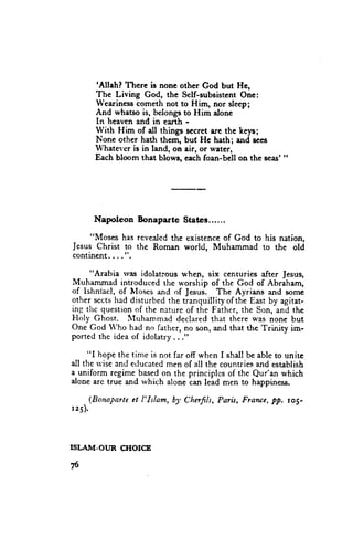 'Allah? There is
                       none other God but Hc,
      The Living God, the Sclf-subsistentOne:
      Wearinesscometh not to Him, nor sleep;
      And whatso is, belongsto Him alone
      In heaven and in earth -
      lVith Him of dl things secret are the k*yrr;
      None other hath them, but Hc hath; and sees
      Whateveris in land, on air, or water,
      Each bloom that blows, eachfoan-bell on the seas'"




      Napoleon    Bonaparte    States......

    "Moses has revealed the existence of God to his nation,
Jesus Christ to the Roman world, Muhammad to t}e old
continent,...".

     "Arabia rvas idolatrous when, six centuries after Jesus,
Muhammad introduced thc r*'orship of the God of Abraham,
of Ishniael, of lvloses and of Jesus-. The Ayrians and some
other sects had disturbed the tranquilliry of the East by agitat-
ing thc question of the nxture of the Father, the Son, and the
Holy Ghost. I{uhammed declared that there was none but
One God lVho had no farher, no son, and that the Trinity im-
ported the idea of idolatry . . ."

     "I hope the time is not far off when I shall be able to unite
all the rvise and educated men of all the counuies and esublish
a-uniform regime based on the principles of the Qur'an which
alone arc true and rvhich alone can lead men to happiness.

    (Bonaparte et I'Islam, bJ, Chufils,   Paris, Franee, pp. ro1-
r25).




ISLAIVT-OUR CIIOICE

76
 