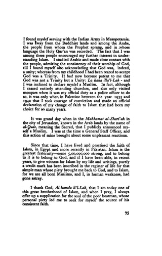 I foun{myslef cerving with thc Indian Army in Mesopotarnie
I was lway from the Buddhist lNnds arrd among the Arebs,
thc peoplc from whom the Prophet sprang, and in .whosc
l"ngn.gc the Holy Qur'an was recorded. The fact that I was
among thesc pcople encouraged*y further interest in under-
*anding Islam. I studied Arabic and made cloeccontact wlth
the pcople, admiring the consistencyof their worship of God,
till I found myself also acknowleding that God was, indeed,
a unity; whereasfrom my childhood I had been rcaredto accept
God was e Trinity.     It had now bccome patent to me thet
God was not a Trinity but a Unity: La ilaha illn'l-Lah - and
I was inclined to declare myslef a Muslim. In fact, although.
I ceased entirely attending churches, and also only visited
moeque when it was my official duty as a police officer to do
lo, it was only wher in Palestine between the ycar 1935 and
 rg+z that I took courage of conviction and made an official
dedaration of my change of taith to Islam that had been my
choicc for so many ycerl.

      It was grand day when in the Mahhamat al-Shan'ah ful
thc city of Jenrsalem,known in the Arab lands by the name of
al-guds, meanlng ttre Sacred, tfiat I publicly announced my-
rclf a Muslim. I was at thc tirne a General Staff Officer, and
thie action of mine brought about some unpleasant reactions.

      Since that time, f have lived and practised the faith of
ICrm, in Eglpt and more recently in Pakistan. Islam is the
greete8t fraternity--+ome 5,oo,ooo,@o stfongr ald to belong
to it is to belong to God, and if I have been able, in reccnt
yert!, to give witne$ for Islam by my life and writings, purely
r crcdit mark has been inscribed in the register of life for that
rimple man whosc piety brought me back to God, and to Islam,
for wc erc dl born Mrrslims, and I, in human weaknese,had
gonc r8tny.

     I thsnk God, Al-Iwtdu Ii'LLah, that I am today one of
this great brotherhood of Islarn, ed whcn I pray, I always
offcr up a aupplication for the soul of the poor boatman, whosc
pcrsonel pi€ty lcd me to s€ek for myself the source of his
conristcnt faitb"

                                                             7S
 