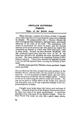 ABDULLATI BATTERSBEY
                '         (Eogland)
              Major of the British Atmy

  - M1ny years ago, a quarter of a century at least, it rvas part
 9f *y daily ex_p_erience travel along the waterways of Burma
                         to
 by sampan. My sampan-wallah was a Muslim-sheikh              Ali
from Chittagong (Eryt Paistan) a splendid sailor, and keenly
observant of the rules of his faith. The consistency witlr
which he maintained the hours of prayer and the obvious
sincerity of his pious practice n9t gnly gained my respect but
stimulated my interest in a faith that could hold suclr a man
in pious thrall. Around up were Burmese Buddhists, who
also exhibited a great piety, -and who were, as far ,as my
experience informed me, probably the most charitable peopll
on earth. But there seemed to be something lacking in thlir
religious pr-a9tjcg. I knew they attended the pagodas-,because
I saw the old folk squatted there, uttering the-formula of their
creed:
     Buddha carana gacchami Dhamma carana gacchami Sangha
caraila gacchami,

thus,proclaiming that they accepted the joint guidance of the
Buddha, the larv, and the order, for the cbnduct of their spiri-
tual lives. It u'as too placid, it lacked vigour, and was toi"lly
unlike the practice of Sheikh'Ali, the sampan-usallah. I talked
to him as we sailed along the narrow creiks and streams. He
was not so.good at telling others of the things that inspired
him with pious zeal, as he was a splendid example of thi ins-
pirational power of Islam.

     I bo_ughtsome books about the history and teachings of
Islam. I learned of the life of the Prophet l{uhammad (feace
be upon him) and of his great achievements. I someiimes
discussed them with some of my Muslim friends. Then the
First World War broke out and, like a good nx€Jry others,

71
 