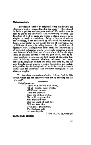 Muhammed Ali.

      I have found Istam to be congenial to rny mind and to thc
ideology in which I was eudcated in my infancy. I have found
in Islam a perfect and complete code of life, which code ir
able to guide the individual and communiry towards thc
Kingdom of God on earth and which is elastic enough to be
edapted to modern conditioru. Being a theorist of culture
and sociology, I am enchanted by the social instirutions of
Islam, in particular by the Zahat, the law of inheritance, the
prohibition of usury including interest, the prohibition of
aggressive  wars, the injunction of the Hajj, and the permission
of permitted polygamy, which respectivelyguaranteea right
path between Capitalism and Cornmunism, define the right
limits of quarrels between States and give a firm, basis to ra-
tional pacifism, present an excellent means of educating fra-
ternal solidarity between Muslims, whatever their race,
nationality, language,culture and social class may be, and lay
solid foundations of marriage, which foundations are irrefut-
ably justified by the biological and social facts and are much
sound than the superficial and insincere monogamy of the
Western peoples,

     To closc those confessionsof mine, I thank God for His
favour, which He has bestowcd upon me by showing me thc
right path'.
    Holy-Quran:-
            Thou rvilt indeed find them,
            Of all people, most greedy,
            Of life,-even more
            Than the Idolators:
            Each one of them wishes
            He could be given a life
            Of a thousandyears:
            But the grant of such life
            Will not savehim
            From (due) punishment,
            For God seeswell
            All that they do.
                                ('saza rt' ^saa rr'oerse gE)
E'AM-ortR srorcB

                                                            73
 