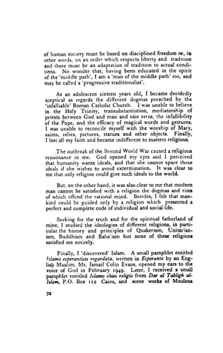 of hurnan society must be based on disciplined freedom or, io
other words, on an order which resPectsliberty and tradirion
and there must be an adaptation of tradition to actual condi-
tions. No wonder that, having been educated in the spirit
       'middle path', I am a'man of the middle
of the                                          Path' too, and
may be called a'progressive traditionalist'.

      As an adolescent sixteen years old, I became decidedly
sceptical as regards the different dog,mas preached !y..ttt*
'infalliable' Roman Catholic Church. I u'as unable to believe
in the Holy Trinity, transubstantiation, mediatorshif o1
priests betwien God-urd man and tite aersa, the infallibility
6f the Pope, and the efficacy of -magical words and ges^tures.
I was unible to reconcile myself with the worship of M1ry,
saints, relics, pictures, statues and other objects. finally,
I lost all my faiih and became indifferent to matters religious.

     The outbreak of the Seeond World War causeda religious
renaissance in me. God opened mv eyes and I perceived
that humanity wants ideals, and that she cannot sP:ue those
ideals if she wishes to avoid extermination. It was clear to
me that only retigion could give such ideals to thc world.

     But, on the other hand, it was also clear to me that modern
rnan cannot be satisfied with a religion the dogmas and rites
of which offend the raiional mind. Besides, I felt that man-
kind could be guided only by a religion which. Presented a
perftct and complete code of individual and social life.

     Seeking for the truth and for the spirirual- fatherland of
mine, I studiecl the ideologies of different religions, in parti'
cular the hisrory and prinliples of Quakerism, Unitarian-
ism, Buddhisrn and Baha'ism but none of these religione
satisfied me entirely.
                  'discovered' Islam. A smali pamphlet entitled
       Finally, I
fslamo espnantiste rcgardata, written in Espnano by an Eng-
lislr Muslim, Mr. Ismail Colin Evans, opened my eare to the
voice of Cod in February tg+g. Later, I received e small
pamphlet entitled Ishmo chics ieligro from Du aI falygh-al'
islrrlrt P.O. Box lre      Cairo, and lr)me worts of Maulane

72
 