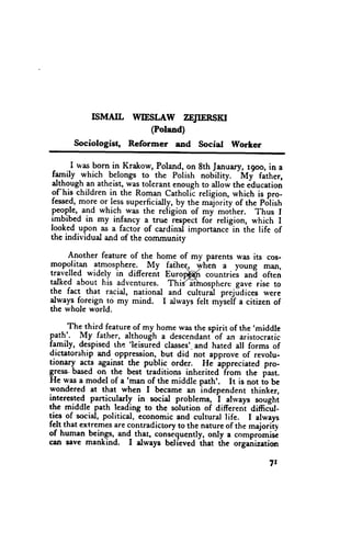 rsMArL WIESLAW ZEJIERSXI
                           (Polaad)
      Sociologist,   Reformer     and   Social   VForter

       I was born in Krakow, Poland,on 8th January, r9oo, in a
                                                 -Mf
ffl."ity -which. belongs to the Polish nobitity.       father,
dl_bqug! an atheist,was tolerant enoughto allow the iducation
of:his children in the Roman Catholic religion, which is pro-
fessed,more or lesssuperficially,by the maJorityof the pdlish
pegp.Je, -and which-was the refigion of my *oih.r.    Thus I
imbibed in my infancy a true iespect foi religion, which I
Iooked.upgn-as a factor of cardinal importance-in fhe life of
thc individual and of the comrnunity

      Another feature of the home of my parents was its cos-
mopolitan atmosphere._My fatheq, yvtr-ena young man,
travelled widely in different Euroffi   countries ani often
talked about his adventur€s. ThdGflnosphere gave rise to
the fact that racial, national and cultural prejidices were
rl*"y: foreign.!o *y mind. I alwaysfelt myseli a citizen of
the whole world.

      The third featureof my homewasthe spirit of the 'middle
pathl. My father, although a descendant an aristocratic
                                              of
family, despisedthe 'leisuied classes'- and hated all forms of
d.ictatorohipand oppression,but did not approve of revolu-
tionary acts against the public order, He- ippreciated pro-
                                                -from
Eless.basedon- the best traditions inherited
                      'man of the middle               the past.
He was a model of a                       path'. It is not fo Ue
wondered at that when I became an independent thinker,
interested particu-lady in social problems, i atrvays soughi
the middle path leading to the solution of differeni difficirl-
li3 :f social, political, Lconomic and cultural life. I always
felt that extremesare contradictoryto the natureof the majoriiv
of human beings,-and_    th-at,consiquently, only a compr6misc
cen seve mankind. I dways belicved ihat the organization

                                                           7r
 