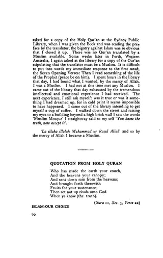 asked for a copy of the Holy Qur'an at the Sydnoy Public
Library, when I was given the Book and was reading the prer
face by the translator, the bigotry against Islam wss so obvious
that I closed it up. There was no Qur'an translated by a
Muslim available. Some weeks later in Perth, Weqtern
Australia, I again asked at the library for a copy of the Qur'an
stipulating that the translator must be a Muslim. It is difficult
to put into words my immediate response to the first suralr,
the Seven Opening Yerses: Then I read something of the life
of the Prophet (peace be on him). I spent hours in the library
that day, I had found wha( I wanted, by the mercy of Allah.
I was a Muslim.      I had not at this time met any Muslim.      I
came out of the library that day exhausted by the tremendous
intellectual and emotional erperience I had received. The
next experience, I still ask myself : was it true or was it some-
thing I had dreamed up, for in cold print it seems impossible
to have happened. I came out of the library intending to get
myself a cup of coffee. I walked down the street and raising
my eyes to a building beyond a high brick wall I saw the words
'Muslim                                            'You
           Mosque' I straightway said to my self         hnw tlu
truth, nwt accept it'.
     'La
        illaha illalah Muhammad ur Rasul Allah' and so by
the mercy of Allah I became a Muslim.




           QUOTATTON       FROM     HOLY     QLIRAN

           Who has made the earth vour couch,
           And the heavcns your canopy;
           And sent down rain from the heavens;
           And brought forth therewith
           Fruits for your sustenance;
           Then set not up rivals unto God
           When ye know (the truth).
                                     (Surc rr, .Sec. Vusc zz)
                                                   3,
ISIJII|I.OUR   CHOICE

?o
 