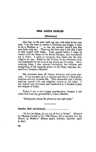 MNS. A}TINA MOSLER
                                          (Germany)

  . - O.1re-day, the year rgz8, my son rvith tears in his eyes
                in
said: 'I do not want to remain a Christian any longcrJ I want
to bc a Muslirru 1-'i ;u, too, my mothcr, shoul-djoin this
new falth with me.' That was ihe first time I felt tliat I had
to link myself with Islam. Years passed before f came in
contact rvith tbe Imanr of the Berlin Mossue, who introduced
me to Islam. I ceme to recognize that Islam was the tnre
religion for me. Bclief in the-Trinity of the Christran faith
was impossiblefor me even at my young ageof tlvenry. Af rer
                                -confesiioi,
studying Islam I also rejected               the holiness and
recognition of the supreme power of the Pope, baptism, etc.,
and thus I becamea Muslim.

     My ancestorswere all sincere belicvcrs and pious per-
sons. I was brought up in a convent and hence I inheritid a
religious attitude towards life. This demandedthat I should
associatemyself rvith one religious sptem or the other. I
was indced very fortunate and comforted as I decided to join
the religion of Islam.

    Today I am a very hrppy grandmother, becauseI can
claim that even my grandchild is a born Muslim.

       "God guidesrvhom Hc pleases the right path."
                                 to



G o e t h e h a d o = c l a i m e d . . . ,r . . . . . . . . . . .

    "If this be Islam, do we not all live in Islam". (Quoted
by Thomas'Hiemry" his "Oh Heroes,Hero-worship and t}e
            Carlylein
Heroic in             (Every man's Library, London r9r8,
P.r9r).
68
 