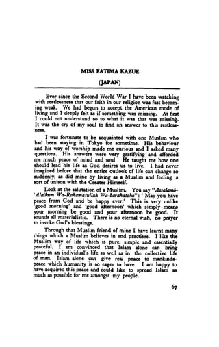 MII}S FATIMA TAZUE
                            (JAPAI9

       Evcr eince thc Second World War I hsve b€en rvetching
 with restlcsness that our faith in our religion was fast becoml
 ing week. _We had begun to eccept the American mode of
 living end I deeply felt rs if something was missing. At first
 I could not understand so to what it wrs that was missing.
 It was thc cry of my soul to find an answer to this resded-
 ne88,
       I rms fortunate to bc acquainted with one Muslim who
 had been staying in Tokyo Tor sometime. His bchaviour
 and hie way__o.f worship made mc curious and I arked many
 qucrtionE. His ans$'ero were vcry grattfyi"g and afiordeil
mc qgqh pe.age,ofmind and goul He taugfit mc how one
 should lead his life as God desires us to liv1. I had never
imlgincd before-that the entirc outlook of lifc can change eo
suddenln.as did -mi-neby living es a Muslim and feeling 2
sort of unison with thc Cieatcr trimsclf.
      I.ook et the salutetion of a Muslim. You say ,,Assalzc,tfr-
'Aloihntr Wa-Rahamatullah
                                Wa-bmahatoln": ' Nlay you have
pescg from.Gqd and be h"ppy ever.r This is very untike
tg*d morning'- and 'good
                                if'tlrnoon' which simply msenr
ygur-mglning pc- good eld yow afternoon bc-good. It
sounds all materidistic. There is no eternd wirh, io preyer
to invokc God's ble*sings.
      Through th3t Muslim friend of mine I have leernt mrn
lll"gl which a lvluslim believes in and practis€s. I lile th-e
Musli-q way of life which is pure, simple and esscntially
peaceful. f . am convinced thit Islam' alone cen btio!
peacein an individual's life as well as in thc collective lifl
of men. Islam alone
                          Fn give real- pcaoe_to menkinda-
p€ece which humanity is so cqger to havc I am happy to
harrc-acquiredthispeace    andcould like to spread Isliil aE
much as possible for me amongst my peoplc.

                                                            tI
 