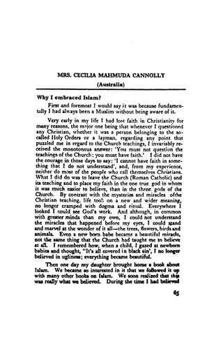 MRS. CECILIA MAIIMT'DA CANNOLLY
                          (Australie)

Why f embraced Islam?
      First and foremost I norrld say it was becausefundarnen-
tally I had dways been a Muslim without being awareof it.
       Vety carly in my lifc I had lost faith in Christianity for
  meny_ reasons.-ths mrlor one being that wheneverI questibnecl
  any $lrgiltian, -rvhetherit was a person belonging io the so.
  oll"4 tloly Orders or a layman, regarding ini point that
  puzzled-rne in regardto the Church tdachindr,I inviriably rc-
 ceived the monot-onousangr'cr: 'You musinot question the
 tcachingsof the Church i you must have faith.' I did not hevc
 thc coungc_in thosc days to eay; 'I cannot have faith in somc-
 thing that I do not understand', and, from my experiencc,
 ncither do moat of the pcoole who call themsclvesChristians.
 l4hat I did do was to ldavethc Church (Roman Catholic) and
 iu tcaching-andto placc my faith in the onc truc god in whom
it was much casier to believe, rhan in the three. gods of thc
 Qfrwch. By contrast with the mysteric and miricles ofthe
Ctristian teaching, life toolr on i new and wider meaning,
no-longcr cramped with dogrna and rinral. Everynrhere-I
loohcd I could ecc God's wolk. And although, in-common
with grcatcr minds than my own, I could not understend
the miractcs that happencd bcfore my cyes, I coutd stend
rnd marrcl et thc wonder of it dl-the trees, flowcrs,birds and
rnimds, Errcn l ncw born babc bccame a beautifut mirede.
not thc rtmc thing that the Clrurch had taught mc to belictt
et all I rcmembered how, whcn r child, I Serr;det acwborn
babiee rnd thoughg "It'r dl cowred in blrch-rin', f no lon6ct
bclict'ed in uglincu; evcrphing bccrsrc beeutiful.
     Tlrcn onc &y my deughtcr brought hornc r booft $out
lrtem. We trocrmc ro intcrcrtcd in it thrt w followd it p
with mrny otfrer boob on ldrrn      Wc roon rcdircd thd thi
ryrr rcrJly urh$ rrG bdicvGd. D,rtrng tbc ti"r t hd bdiild

                                                           65
 