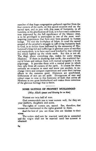 nlcn'rber of that huge congregation gathered together from the
four corners of thetearth, onthis sacred occasion and on the
sacred spot, ancl to join rvith -this mass of humanity, in all
humilityl in the glorification of God, is to haYeone's conscious-
ness impressed'-by the full significance of the Islamic ideal,
is to. be privilege'd to -participate in one of the most soul-
lnsplnng experlences that have ever been granted- tg human
         -
beines. To visit the birthplace of Islam, to tread the sacred
gro,.,itd of thc prophet's struggle to call erring humenity back
io God, is to rl-live those hil-lowed by the memories of Mu-
hammacl's long toil anc sufferings in glorious years-of sacrifice
ancl martyrdoir., is to have one'J soul-kindled by that celestial
fire rvhich lighted up the rvhole earth. But this is not dl.
The Hajj, above everything else, mak_es for unity aFgng
ilIoslemi.    If there is ahything that unifi(- the scattered for-
ceslof Islam and imbues ihem with mutual sympathy it is the
pilgrimage. It provides them rvith a central point to which
inJy rall-y from iU corners of the eerth. It creates for them
annually- an occasion to meet and know one another' to ex-
change ui*,ur and compare experiences and unite their various
efforis to the com*bn godd. . Distances are annihilated.
Differences of sect are sei aside. Divergences of race and
colour cease to cxist in this fraternity of faith'that unites dl
Nlloslems in one Breat brotherhood and rnakes them conscious
of the glorious heritage that is theirs.


     SOME SAYINGS OF PROPI{ET MUHAMMAD
        (Moy Alhh's Face and bles$ng on him)
                                    be

    Women are twin half of men.
     God commandeihyou tc treat tvomen well, for they are
lour mothers, daughters and aunts.
    The rights of rvomen are, sacred. See, therefore,that
womenare haintained in the rights granted to them.
    And thc bestof vou are those rvho are kindest to their
wives.
    The rvidorv shall not be married until she is consulted
and the virgin shall not b€ married until her consent is
obtained.

6q
 