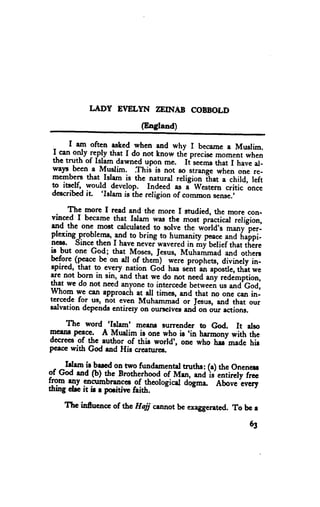 LITDY EVELYN ?EINAB COBBOLD
                             (England)

      I am often asLed when and why I became a Musrim.
   * oSy ply that I do not know thl precise moment when
 L
 the truth of Islam dawned upon me. It seemsthat I havc al-
 walt_ becn-a Muslim. Thi; is not so strangc when one re-
 memberrsthat Islam is the natural religion lttrt        child, left
 g itsclf, would _develop. Indeed ."          western " critic oncc
 describedit    'Islam                     ""
                       is ihe religion of commo. ,r*..'

     The more I read and the more I snrdied, the more con-
 vinced I becarne that lelarn was the
                                        Tori prl.tior i"iigioi,
 rnd the one most calculeted to solve the wbrld's many per-
plexing proble-ms,31dto bring to humanity poace            fr"ipl-
nesr. since then I have never-waveredin mf belief that tirire
                                                     "na
ls -but one God; that Moses, fcsus, Muharirmad and otherc
               be on all of ,h.1n)- werc prophets, divinety in-
tf"t
Bp''ed,Qf:". to cyery nlti_on God has sent an apostle,thit we
         Ihat
arc not born in sin, and that we do nol        any t.ait"piion,
that we do not need anyone t-gintercedeleed
                                          betweeri ur *a'coJi
whog we can epproach at dl times, and that no one can in-
tcrced€ tor us, not even Muhammad or Jesus, and that our
Ealvatrondepcnds entircty oD oursclvesand on our ections.

     The word 'Istam' mesns surrender to fu.             It arso
                                         'in
Tcstr! pqcc. A Murlim is one who ir          hermony with the
decreesof thc author of thie worrd', one who hu'madc hig
pcrcc with God rad Hic crcaturc!.

 ^   I'lam il be'"d on two fundamental truths: (a) thc onencu
          (b) the Brotherhood
:1!{_-d cncumbr.lgo           ,{rvr*, -J}J*ii*riiro
tn m rny             of theologicel dogma" Above cvcry
                              o
thing drc it ir r podtivr faith.

     Thc inf,ucnce of thc Hajj cannot be exaggerated. To bc r

                                                               63
 