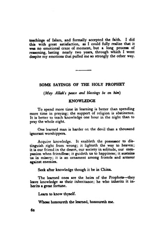 tcechings of lelam, end formdly -accepJgd-    +. fri-+. I did
thil wlttr grcat mtirfaction, as I could futff rcalizc thet it
wrl no emotional crase of momcnt, but a long PKlce8| of
rceroning, lasting nearly two years, through yhidr I went
derpite my ernotlons thai p'ulled mc to etrongly the othcr way'




      SOME SAYINGS OF THE HOLY PROPHET

        (Mry    Alloh't puc    and hhstittgsbc on hin)

                        KI{OWI,EDGE

     To spend morc tirnc in learning is better then spending
more timi in praying; the support of religion is abotinencc.
It is bener to icach *nowledge one hour in the night than to
pray thc wholc night.

    Onc learned man is harder on the devil then a thousrnd
ignorent worshippcn.

     Acquire knowledge. It enableth the Poss€cor to dis-
tingristr- right from irotg; it lighrcth thi way to heaven;
it 6 our friend in thc dbscrt, our society in soliilde, our oom-
prnion when friendlers; it guideth rul to happiness; it srr*eins
us in *hry;      it is an ornament among fricnds end amorrr
egeinst enemict'

     SccL rftor lnowledgc though it be in Chinr.

     The learned onct rrc the hein of the Prophctr-they
leerrc hnowlcdge ar thcir ioheritaacc; he who iahsritE it in-
hcriu r grest fornrne.

     Lcern to tnow th]'!clf.

     Whflc bonourcth thc lcancd, honouttth mc'

tr
 